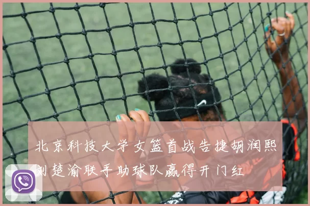 北京科技大学女篮首战告捷胡润熙刘楚渝联手助球队赢得开门红