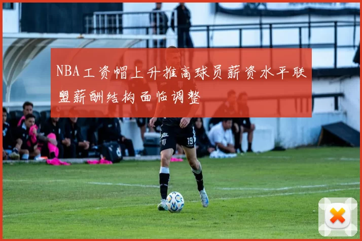 NBA工资帽上升推高球员薪资水平联盟薪酬结构面临调整