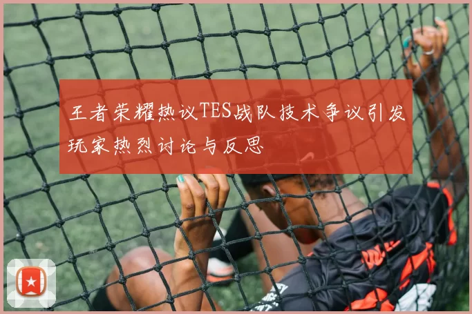 王者荣耀热议TES战队技术争议引发玩家热烈讨论与反思