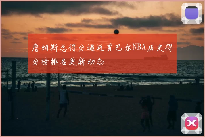 詹姆斯总得分逼近贾巴尔NBA历史得分榜排名更新动态
