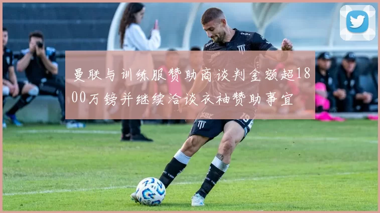 曼联与训练服赞助商谈判金额超1800万镑并继续洽谈衣袖赞助事宜