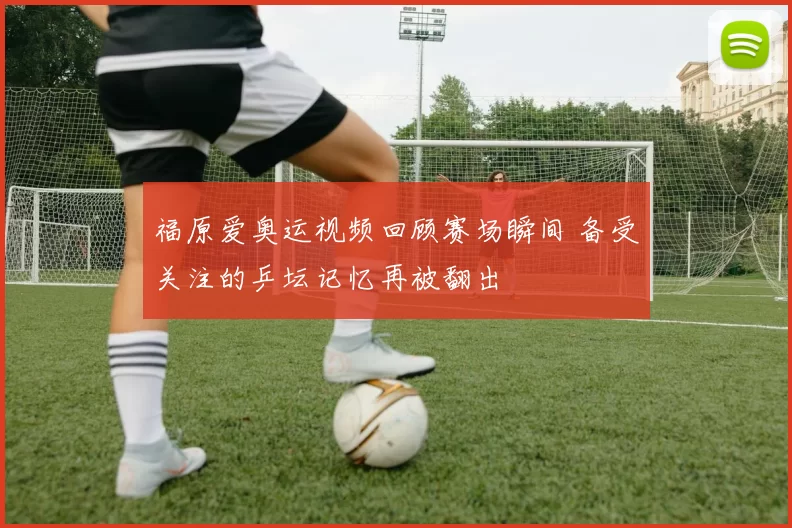 福原爱奥运视频回顾赛场瞬间 备受关注的乒坛记忆再被翻出