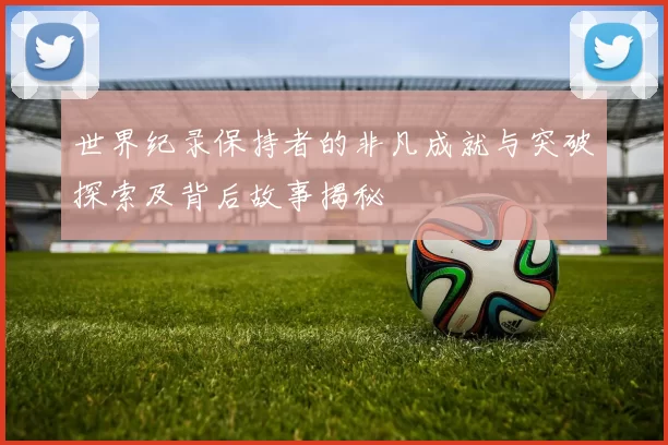 世界纪录保持者的非凡成就与突破探索及背后故事揭秘