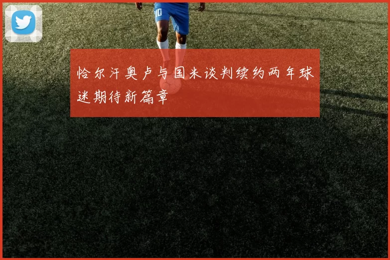 恰尔汗奥卢与国米谈判续约两年球迷期待新篇章