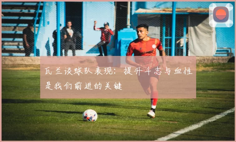 瓦兰谈球队表现:提升斗志与血性是我们前进的关键