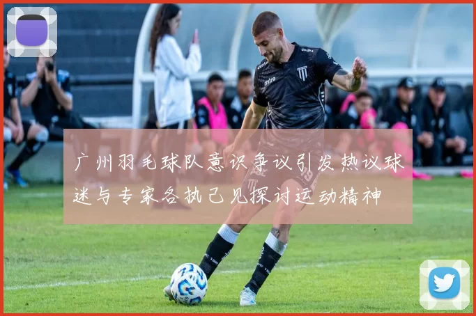 广州羽毛球队意识争议引发热议球迷与专家各执己见探讨运动精神