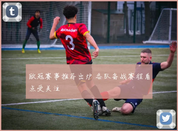 欧冠赛事推荐出炉 各队备战赛程看点受关注