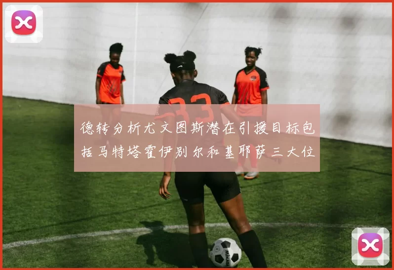 德转分析尤文图斯潜在引援目标包括马特塔霍伊别尔和基耶萨三大位置补强方案