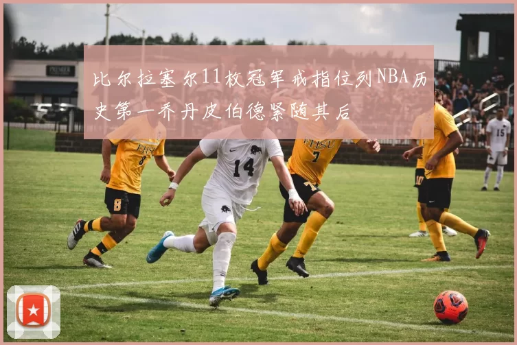 比尔拉塞尔11枚冠军戒指位列NBA历史第一乔丹皮伯德紧随其后