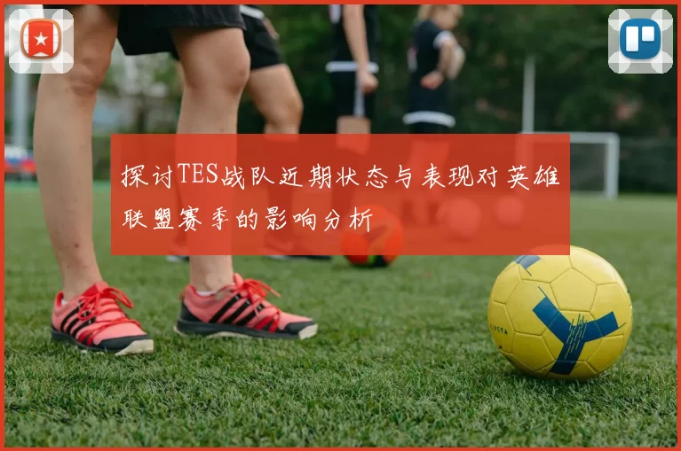 探讨TES战队近期状态与表现对英雄联盟赛季的影响分析