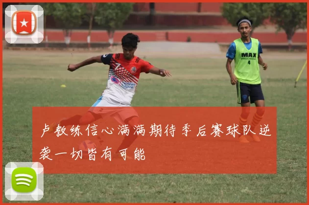 卢教练信心满满期待季后赛球队逆袭一切皆有可能