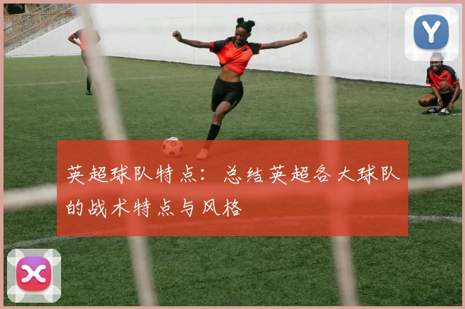 英超球队特点:总结英超各大球队的战术特点与风格