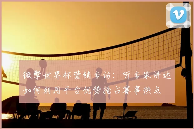 微擎世界杯营销专访：听专家讲述如何利用平台优势抢占赛事热点
