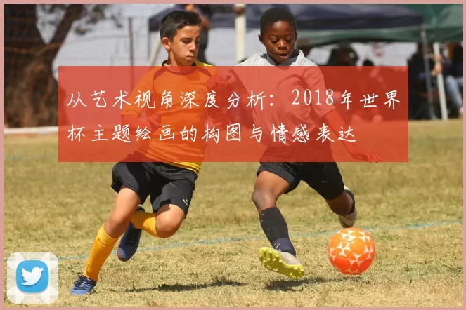 从艺术视角深度分析:2018年世界杯主题绘画的构图与情感表达