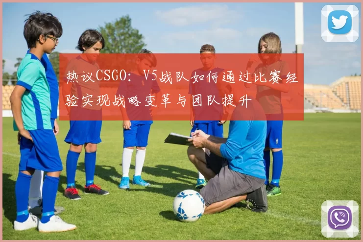 热议CSGO：V5战队如何通过比赛经验实现战略变革与团队提升