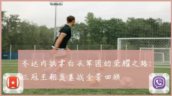 齐达内执掌白衣军团的荣耀之路:三冠王朝奠基战全景回顾