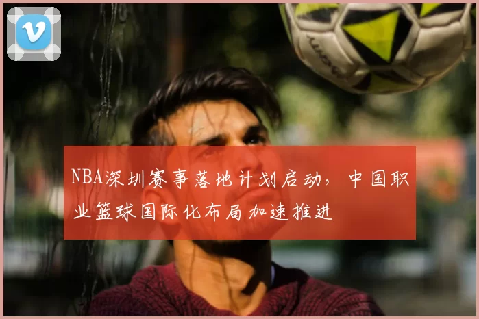 NBA深圳赛事落地计划启动,中国职业篮球国际化布局加速推进