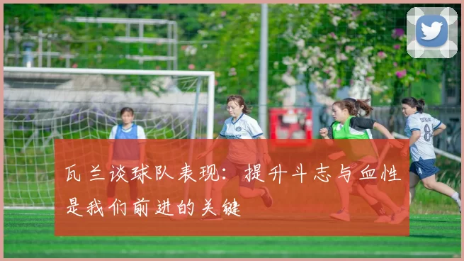 瓦兰谈球队表现:提升斗志与血性是我们前进的关键