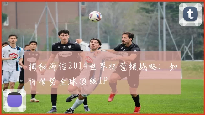 揭秘海信2014世界杯营销战略:如何借势全球顶级IP