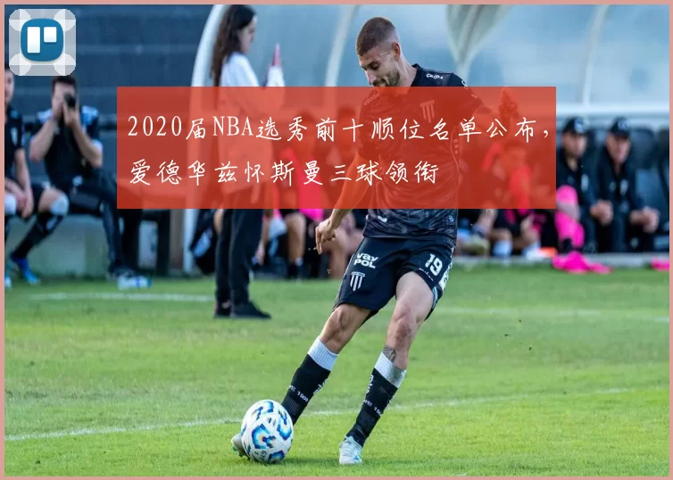 2020届NBA选秀前十顺位名单公布,爱德华兹怀斯曼三球领衔