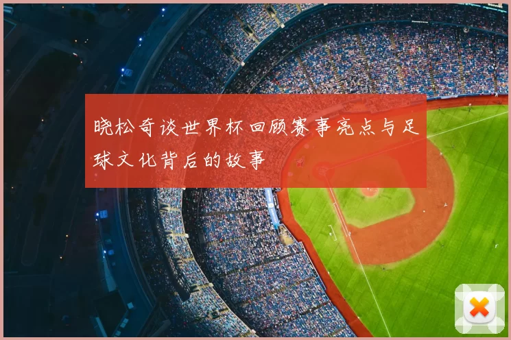 晓松奇谈世界杯回顾赛事亮点与足球文化背后的故事