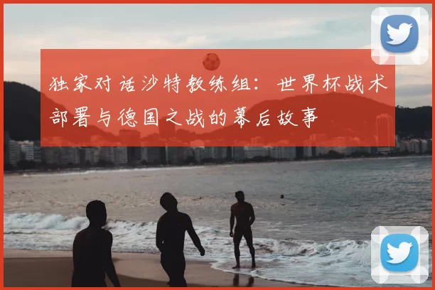 独家对话沙特教练组:世界杯战术部署与德国之战的幕后故事