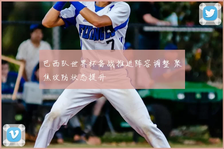 巴西队世界杯备战推进阵容调整 聚焦攻防状态提升