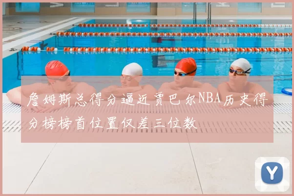詹姆斯总得分逼近贾巴尔NBA历史得分榜榜首位置仅差三位数