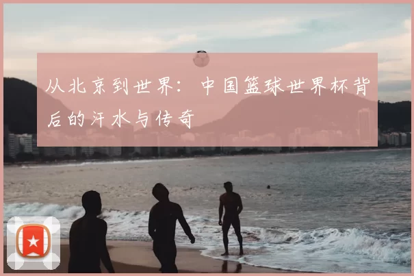 从北京到世界:中国篮球世界杯背后的汗水与传奇