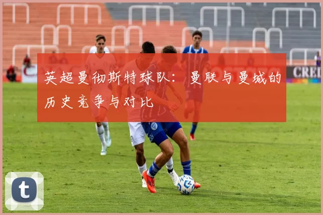 英超曼彻斯特球队：曼联与曼城的历史竞争与对比