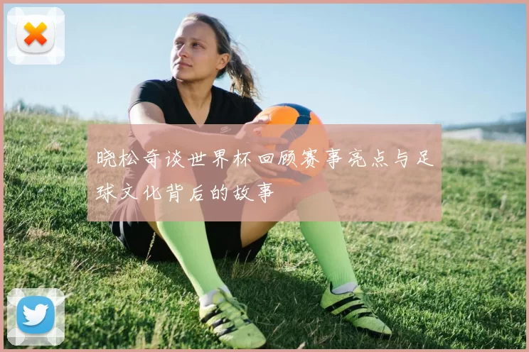 晓松奇谈世界杯回顾赛事亮点与足球文化背后的故事
