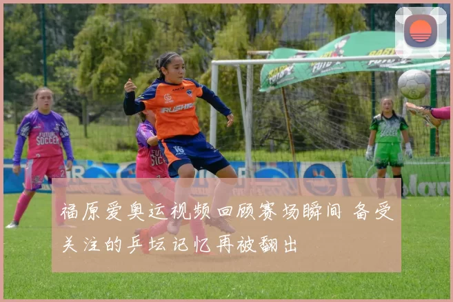 福原爱奥运视频回顾赛场瞬间 备受关注的乒坛记忆再被翻出