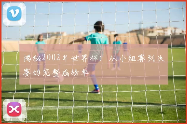 揭秘2002年世界杯:从小组赛到决赛的完整成绩单