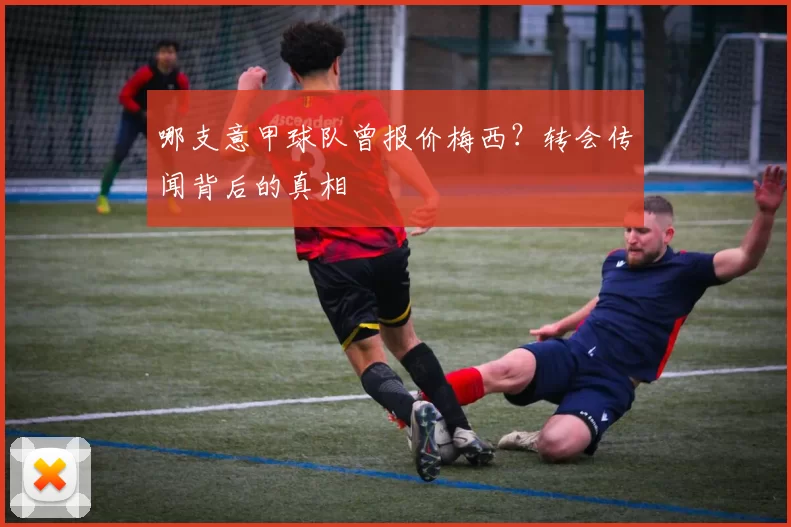 哪支意甲球队曾报价梅西？转会传闻背后的真相
