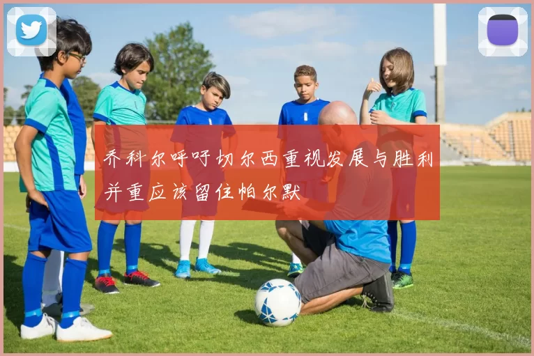 乔科尔呼吁切尔西重视发展与胜利并重应该留住帕尔默
