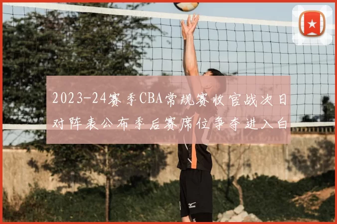 2023-24赛季CBA常规赛收官战次日对阵表公布季后赛席位争夺进入白热化
