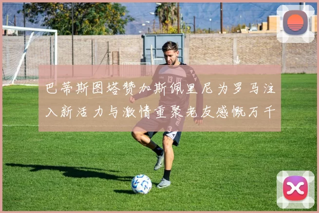 巴蒂斯图塔赞加斯佩里尼为罗马注入新活力与激情重聚老友感慨万千