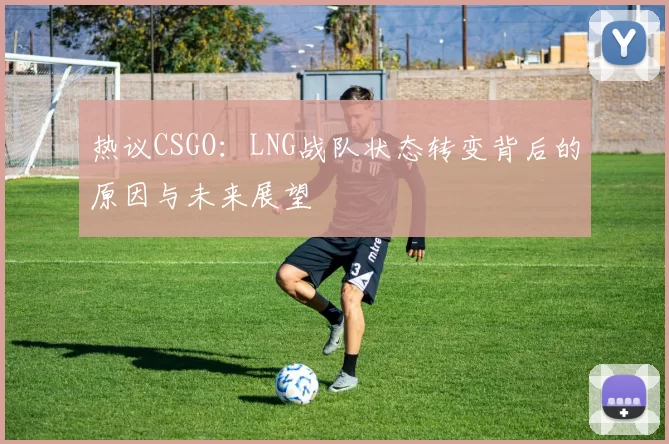 热议CSGO:LNG战队状态转变背后的原因与未来展望