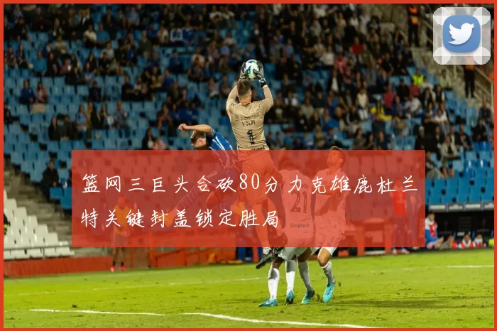 篮网三巨头合砍80分力克雄鹿杜兰特关键封盖锁定胜局