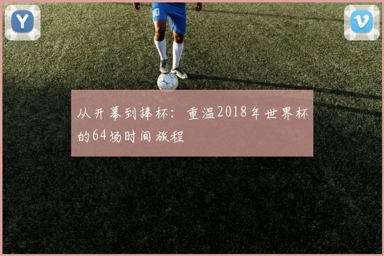 从开幕到捧杯:重温2018年世界杯的64场时间旅程