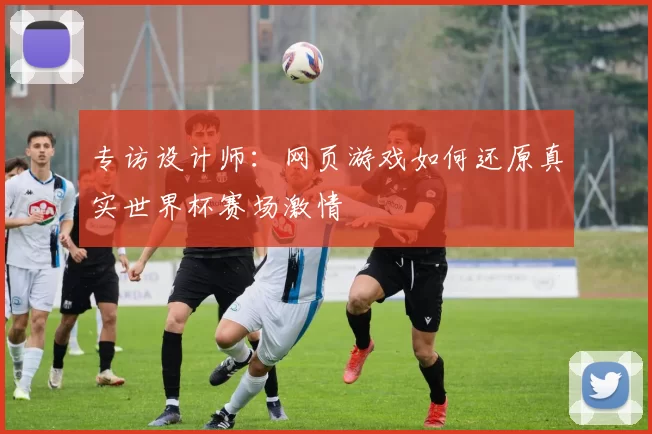 专访设计师:网页游戏如何还原真实世界杯赛场激情