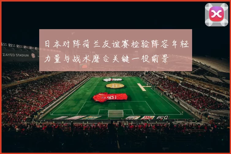 日本对阵荷兰友谊赛检验阵容年轻力量与战术磨合关键一役前景