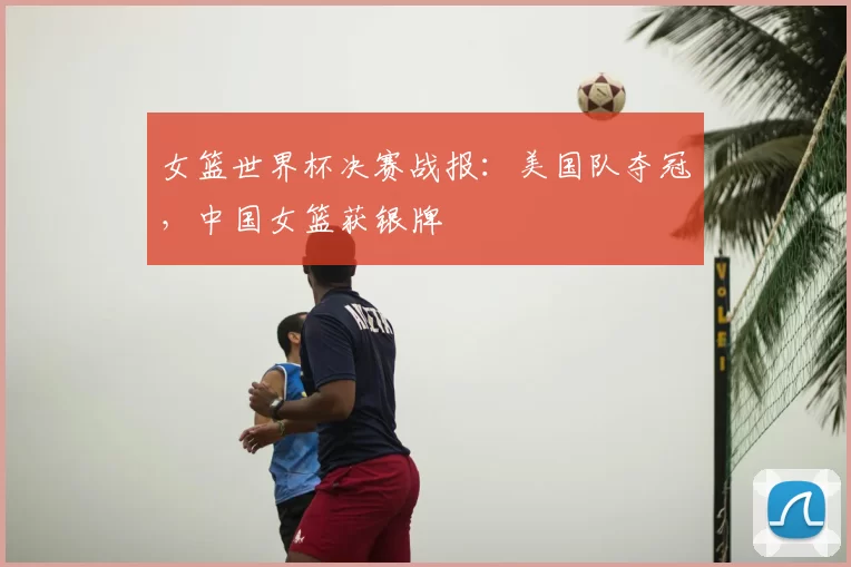 女篮世界杯决赛战报：美国队夺冠，中国女篮获银牌