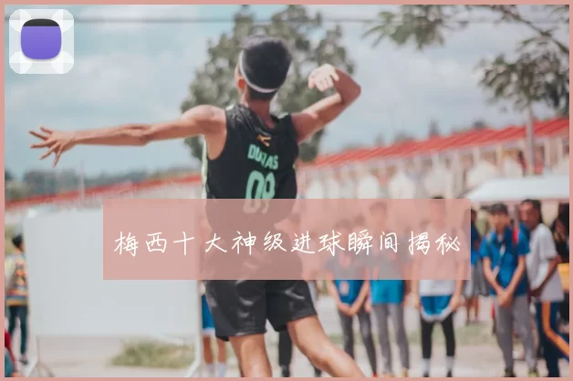 梅西十大神级进球瞬间揭秘