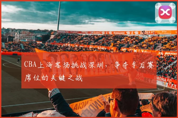 CBA上海客场挑战深圳,争夺季后赛席位的关键之战