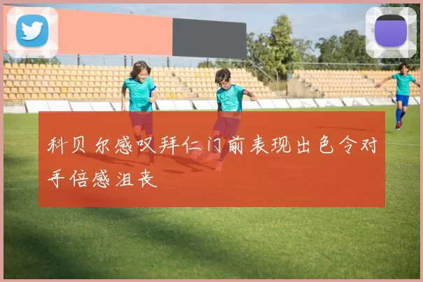 科贝尔感叹拜仁门前表现出色令对手倍感沮丧