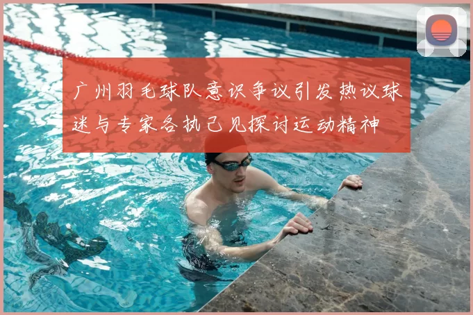 广州羽毛球队意识争议引发热议球迷与专家各执己见探讨运动精神