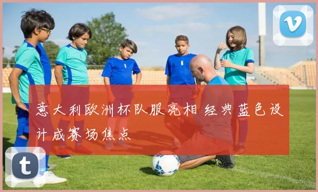 意大利欧洲杯队服亮相 经典蓝色设计成赛场焦点