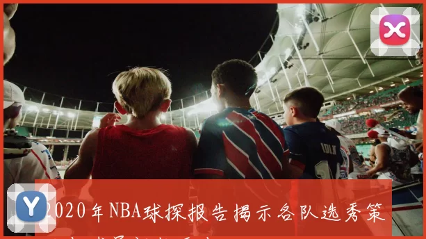 2020年NBA球探报告揭示各队选秀策略与球员评估重点