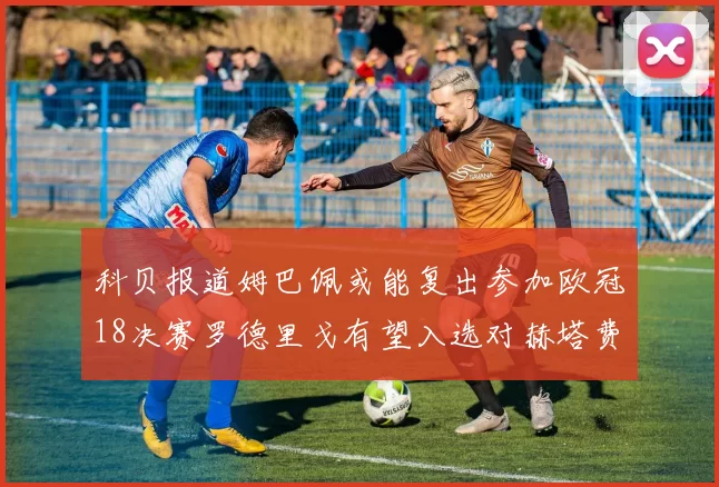 科贝报道姆巴佩或能复出参加欧冠18决赛罗德里戈有望入选对赫塔费大名单
